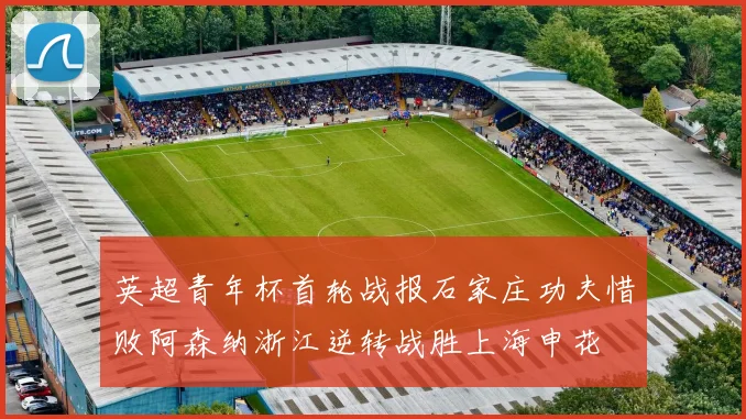 英超青年杯首轮战报石家庄功夫惜败阿森纳浙江逆转战胜上海申花