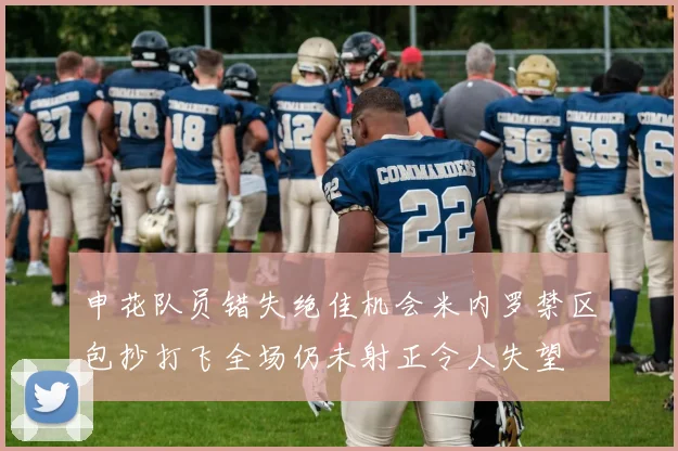 申花队员错失绝佳机会米内罗禁区包抄打飞全场仍未射正令人失望