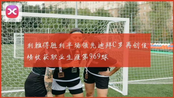 利雅得胜利半场领先迪拜C罗再创佳绩收获职业生涯第969球