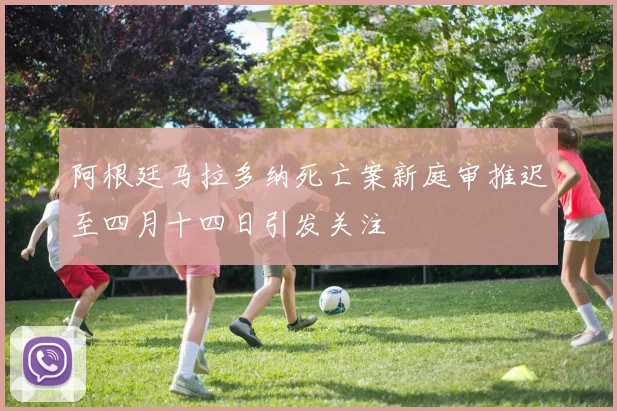 阿根廷马拉多纳死亡案新庭审推迟至四月十四日引发关注