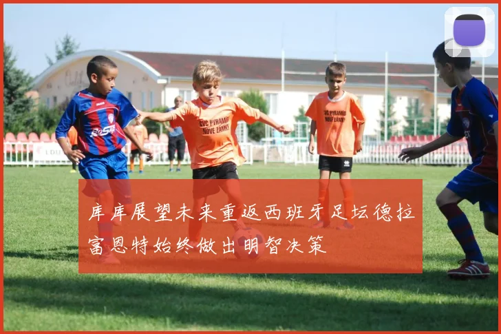 库库展望未来重返西班牙足坛德拉富恩特始终做出明智决策