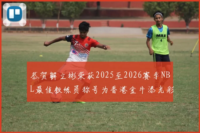 恭贺解立彬荣获2025至2026赛季NBL最佳教练员称号为香港金牛添光彩