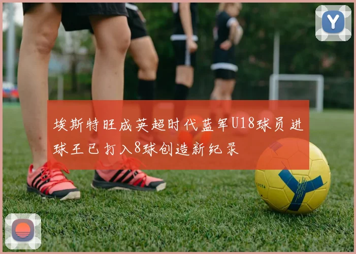埃斯特旺成英超时代蓝军U18球员进球王已打入8球创造新纪录