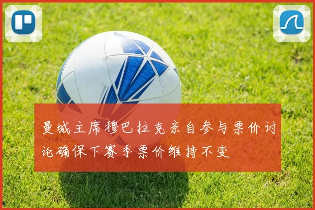 曼城主席穆巴拉克亲自参与票价讨论确保下赛季票价维持不变