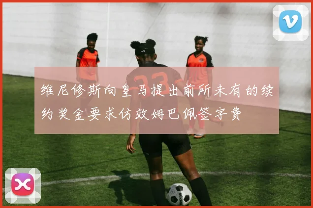 维尼修斯向皇马提出前所未有的续约奖金要求仿效姆巴佩签字费