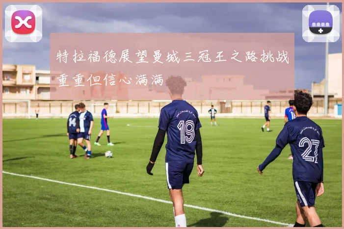 特拉福德展望曼城三冠王之路挑战重重但信心满满