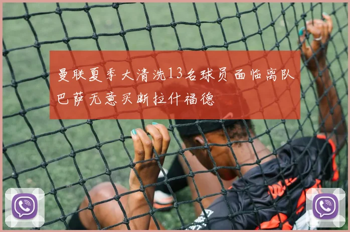 曼联夏季大清洗13名球员面临离队巴萨无意买断拉什福德