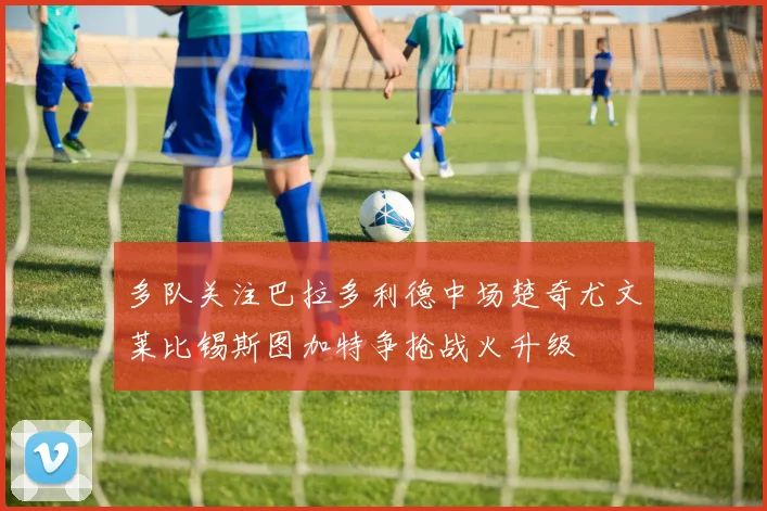 多队关注巴拉多利德中场楚奇尤文莱比锡斯图加特争抢战火升级