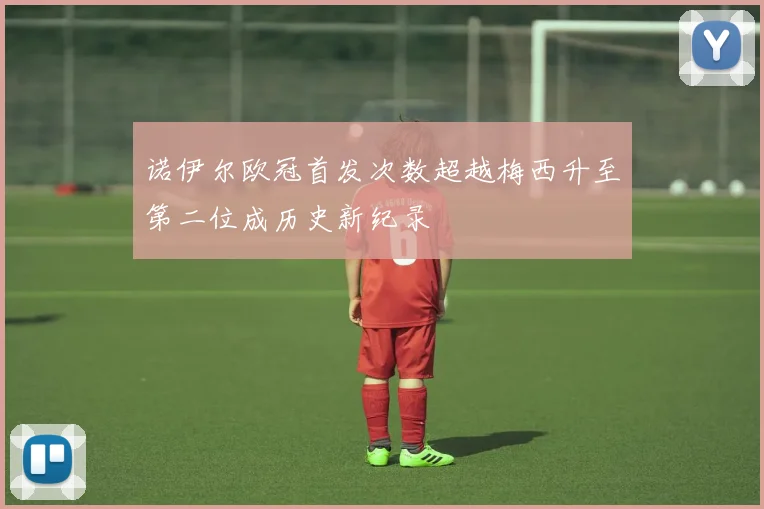 诺伊尔欧冠首发次数超越梅西升至第二位成历史新纪录