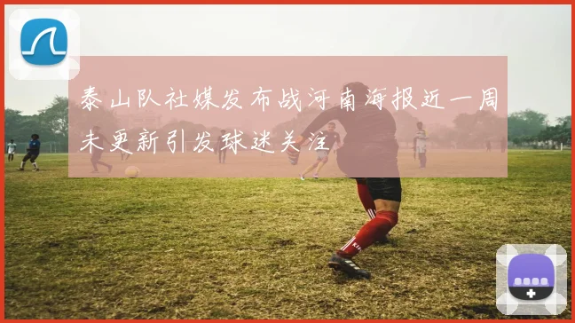 泰山队社媒发布战河南海报近一周未更新引发球迷关注