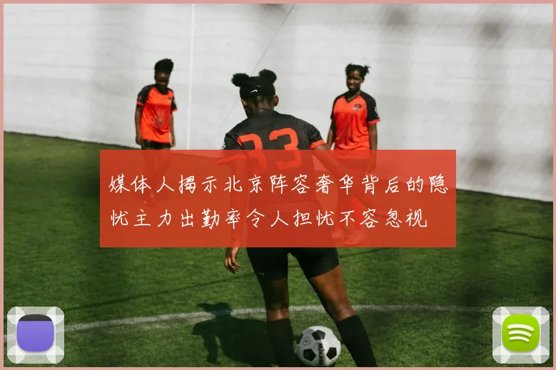 媒体人揭示北京阵容奢华背后的隐忧主力出勤率令人担忧不容忽视