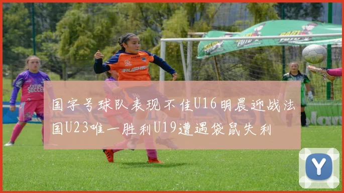 国字号球队表现不佳U16明晨迎战法国U23唯一胜利U19遭遇袋鼠失利