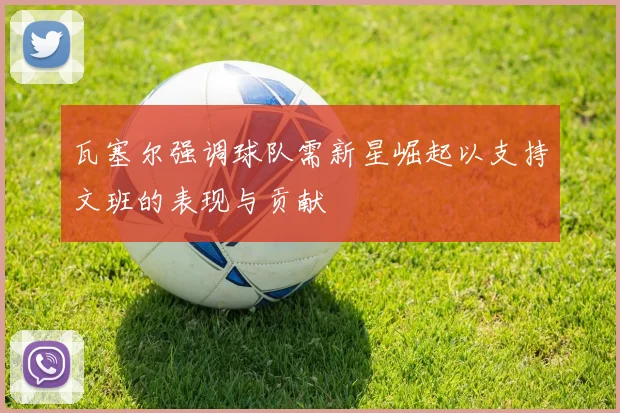 瓦塞尔强调球队需新星崛起以支持文班的表现与贡献