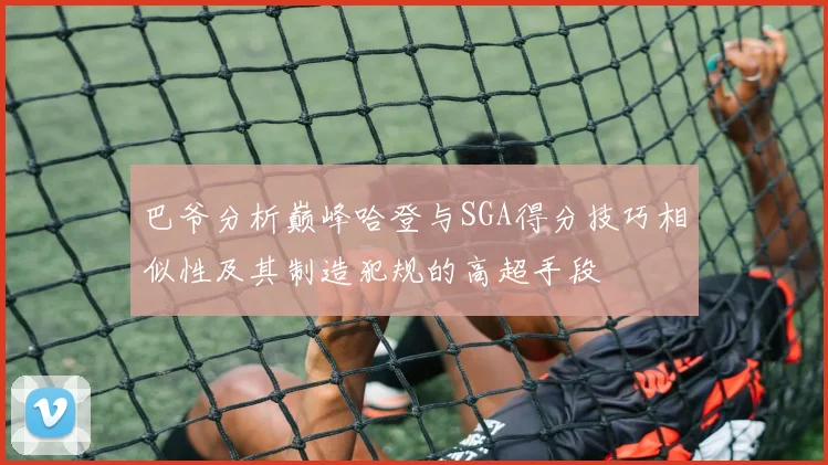 巴爷分析巅峰哈登与SGA得分技巧相似性及其制造犯规的高超手段