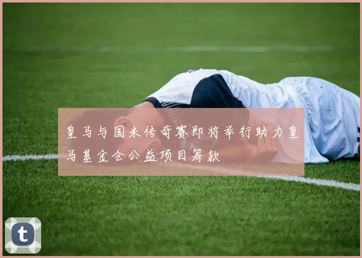 皇马与国米传奇赛即将举行助力皇马基金会公益项目筹款
